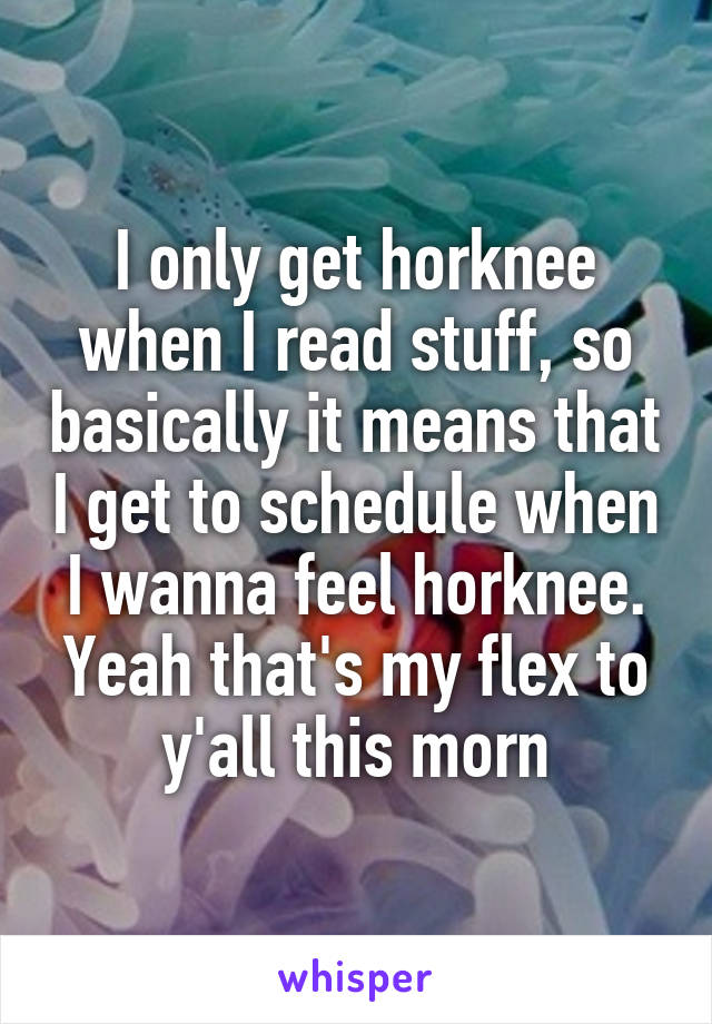 I only get horknee when I read stuff, so basically it means that I get to schedule when I wanna feel horknee. Yeah that's my flex to y'all this morn