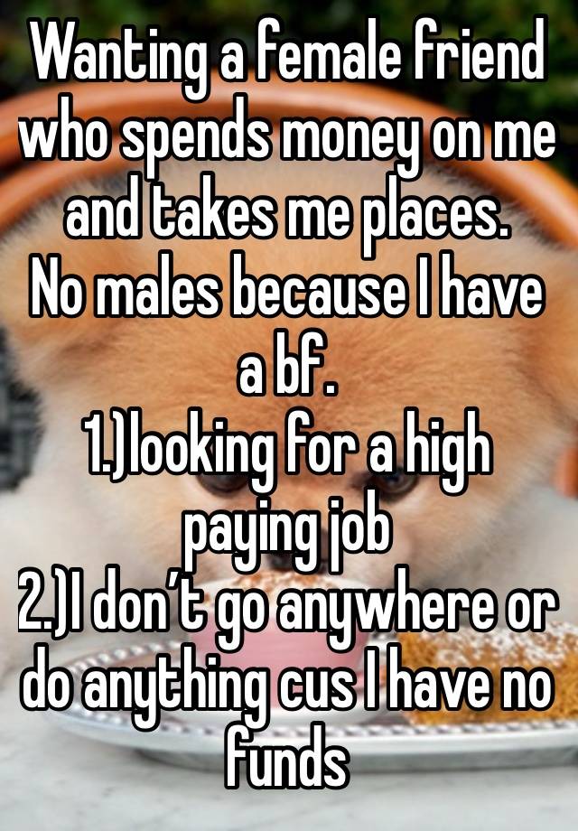 Wanting a female friend who spends money on me and takes me places. 
No males because I have a bf. 
1.)looking for a high paying job
2.)I don’t go anywhere or do anything cus I have no funds 