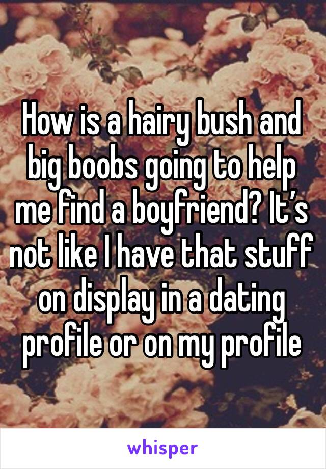 How is a hairy bush and big boobs going to help me find a boyfriend? It’s not like I have that stuff on display in a dating profile or on my profile