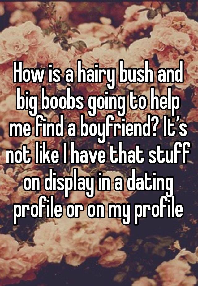 How is a hairy bush and big boobs going to help me find a boyfriend? It’s not like I have that stuff on display in a dating profile or on my profile