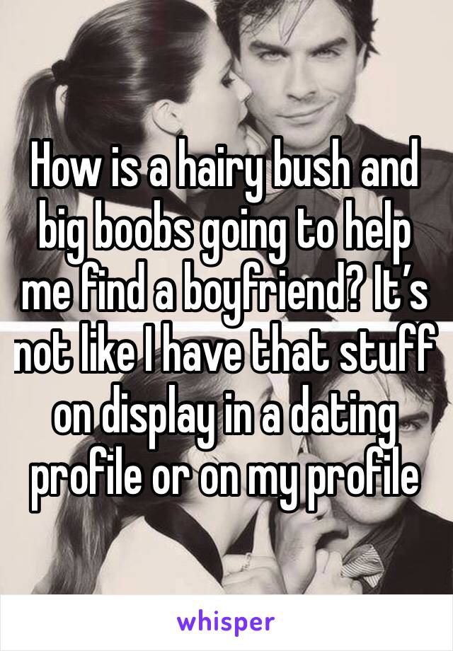 How is a hairy bush and big boobs going to help me find a boyfriend? It’s not like I have that stuff on display in a dating profile or on my profile