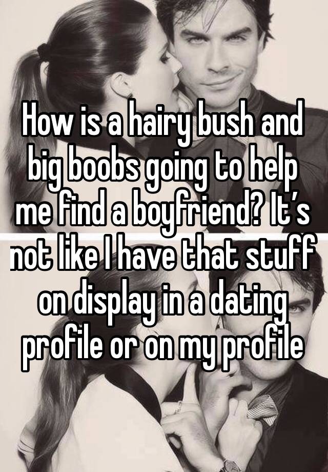 How is a hairy bush and big boobs going to help me find a boyfriend? It’s not like I have that stuff on display in a dating profile or on my profile