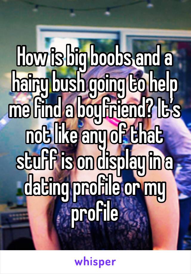 How is big boobs and a hairy bush going to help me find a boyfriend? It’s not like any of that stuff is on display in a dating profile or my profile