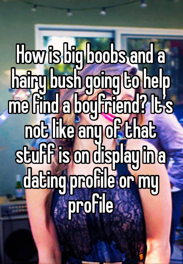 How is big boobs and a hairy bush going to help me find a boyfriend? It’s not like any of that stuff is on display in a dating profile or my profile