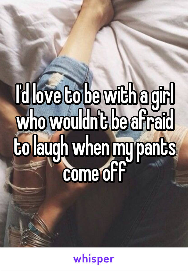 I'd love to be with a girl who wouldn't be afraid to laugh when my pants come off