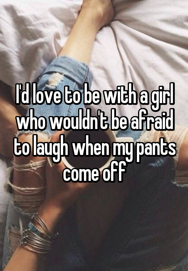 I'd love to be with a girl who wouldn't be afraid to laugh when my pants come off