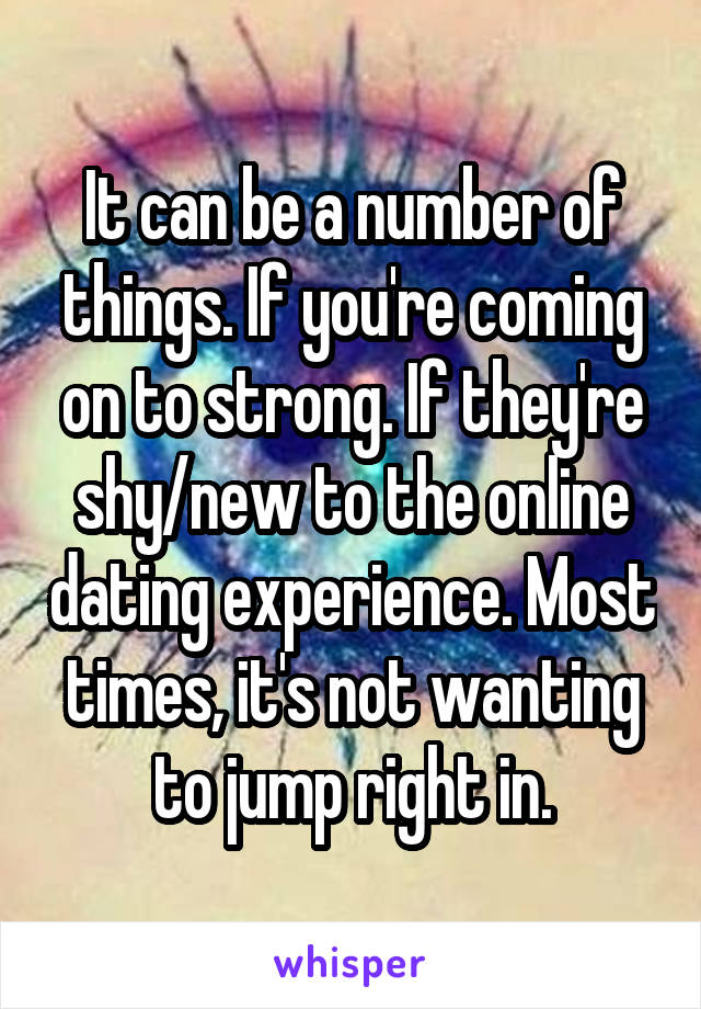 It can be a number of things. If you're coming on to strong. If they're shy/new to the online dating experience. Most times, it's not wanting to jump right in.