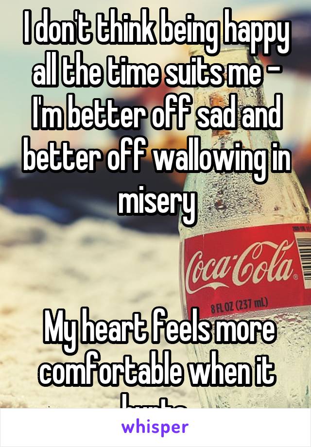 I don't think being happy all the time suits me - I'm better off sad and better off wallowing in misery


 My heart feels more comfortable when it hurts 