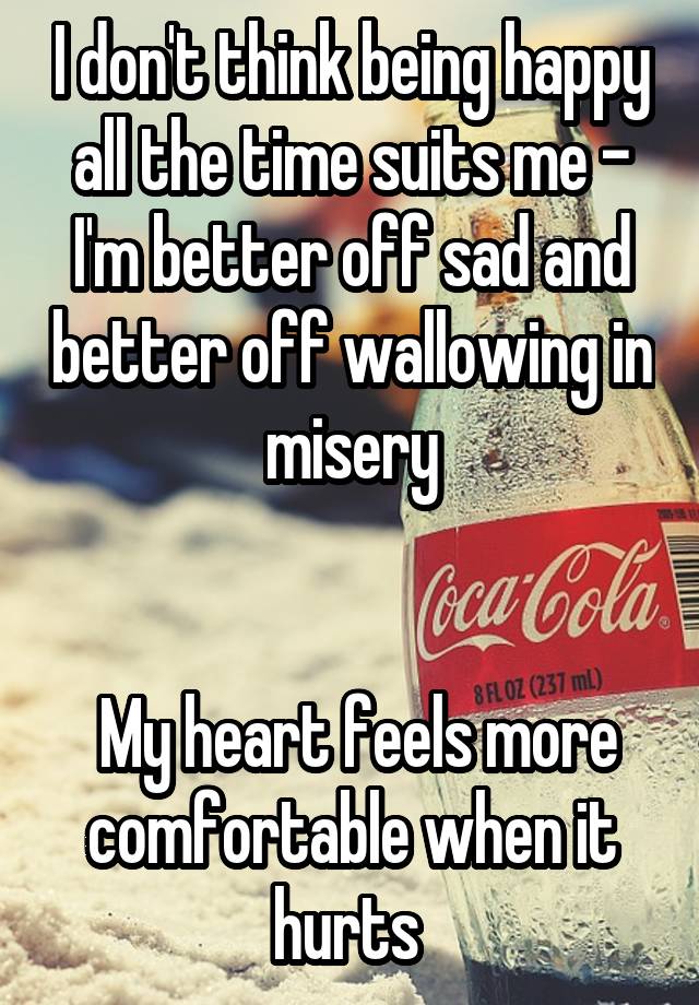 I don't think being happy all the time suits me - I'm better off sad and better off wallowing in misery


 My heart feels more comfortable when it hurts 