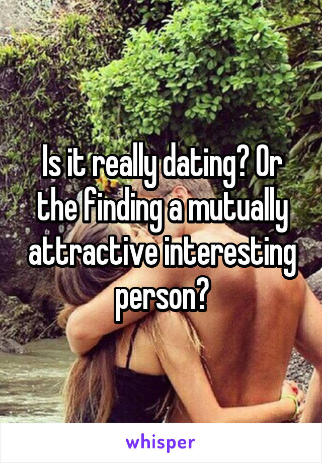 Is it really dating? Or the finding a mutually attractive interesting person?