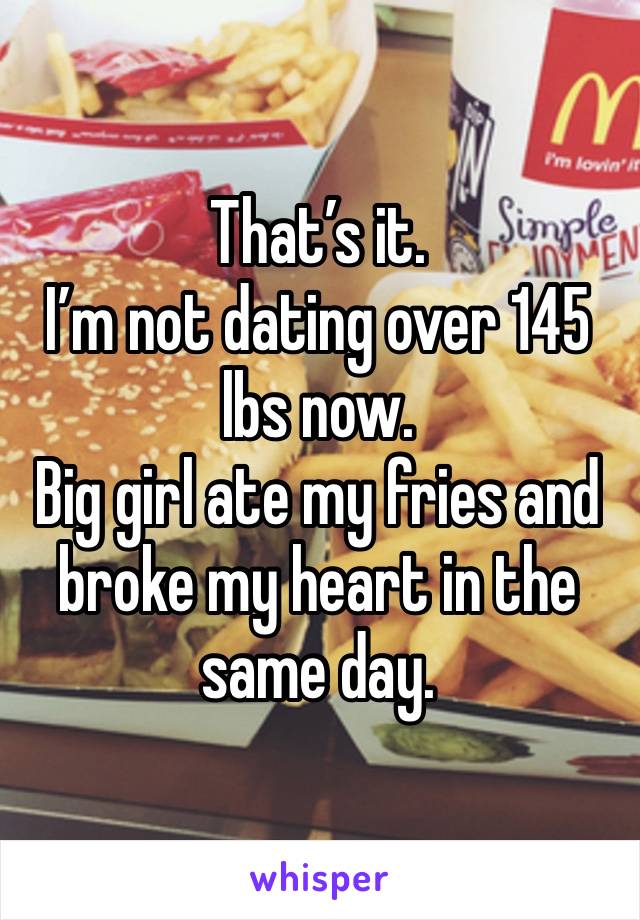 That’s it. 
I’m not dating over 145 lbs now. 
Big girl ate my fries and broke my heart in the same day. 