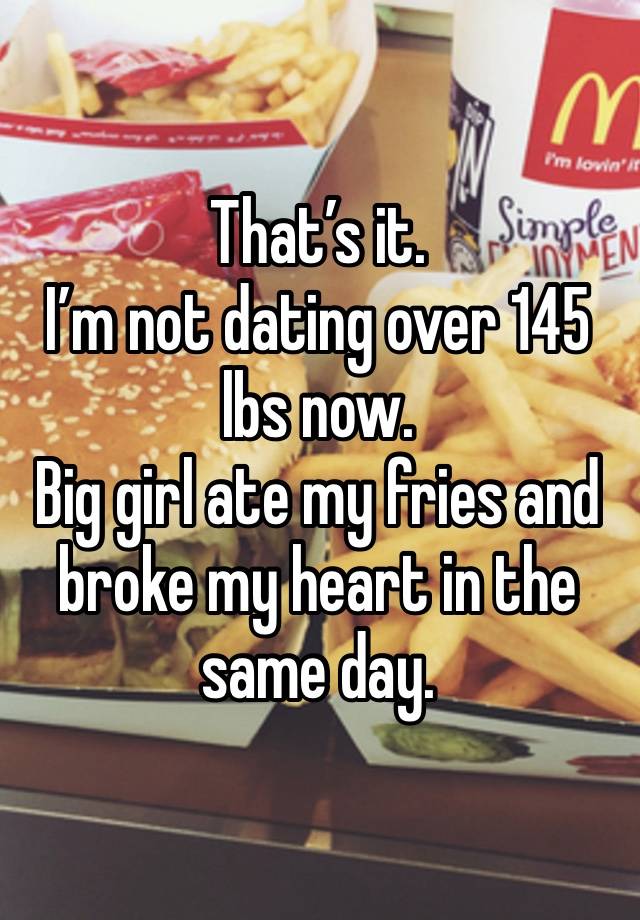 That’s it. 
I’m not dating over 145 lbs now. 
Big girl ate my fries and broke my heart in the same day. 