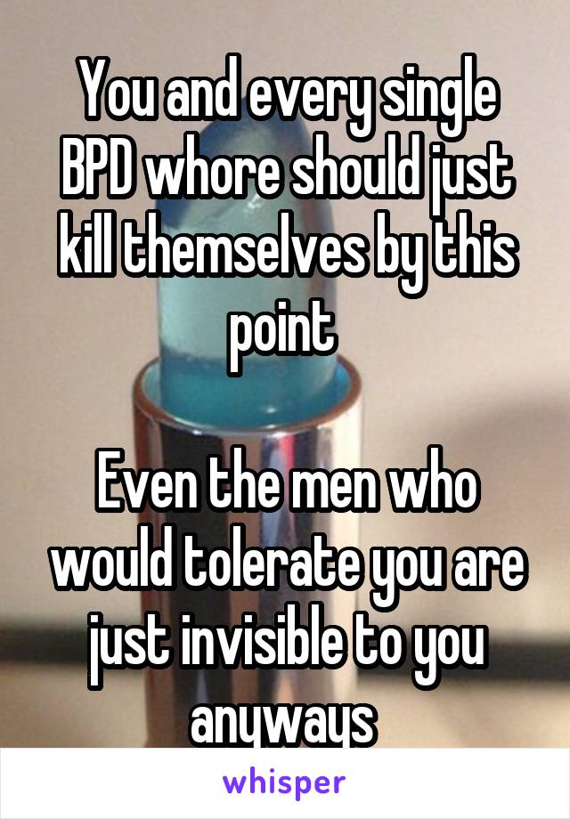 You and every single BPD whore should just kill themselves by this point 

Even the men who would tolerate you are just invisible to you anyways 