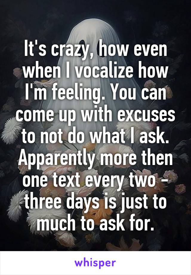 It's crazy, how even when I vocalize how I'm feeling. You can come up with excuses to not do what I ask. Apparently more then one text every two - three days is just to much to ask for.