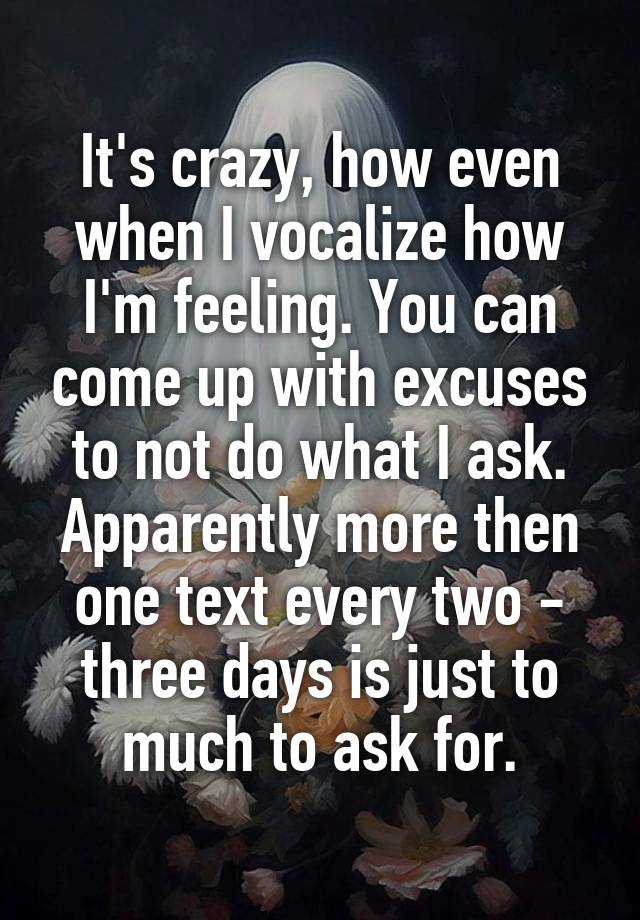 It's crazy, how even when I vocalize how I'm feeling. You can come up with excuses to not do what I ask. Apparently more then one text every two - three days is just to much to ask for.