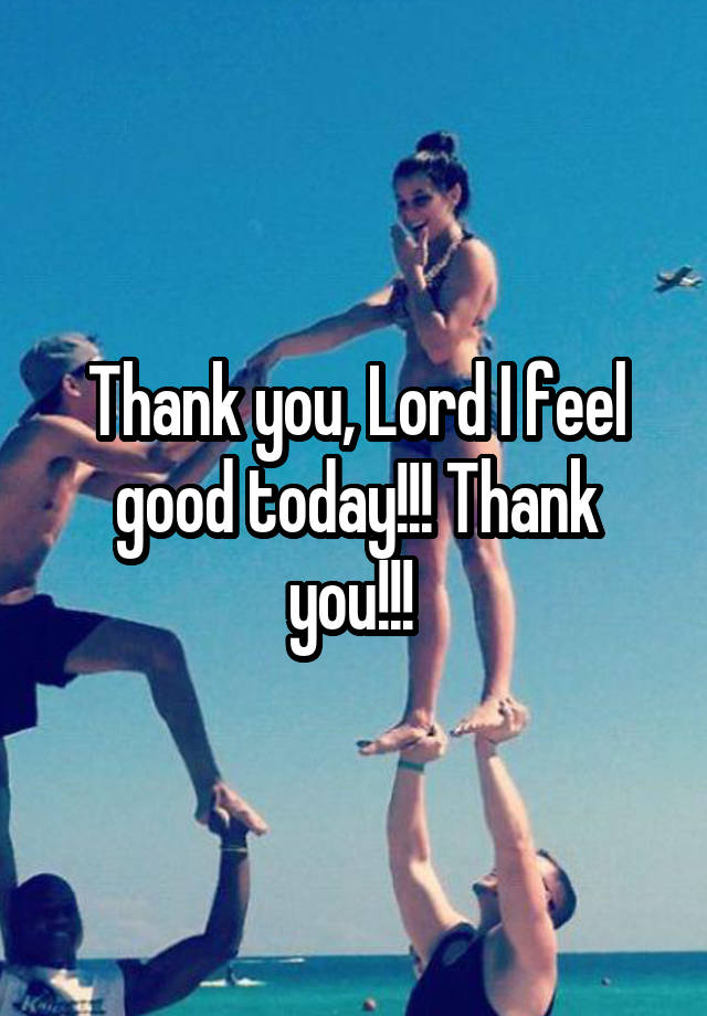 Thank you, Lord I feel good today!!! Thank you!!! 