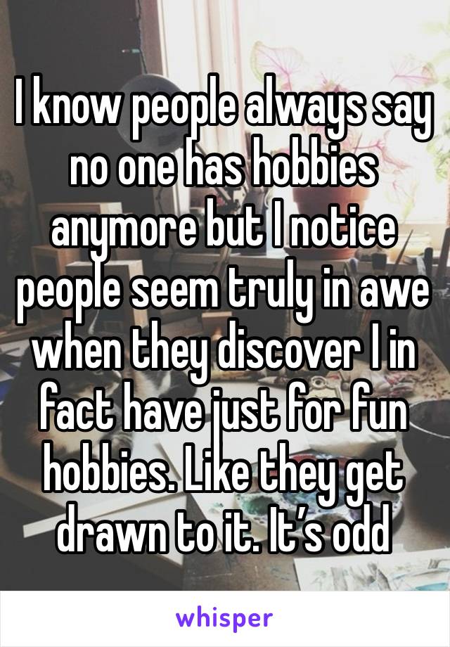 I know people always say no one has hobbies anymore but I notice people seem truly in awe when they discover I in fact have just for fun hobbies. Like they get drawn to it. It’s odd