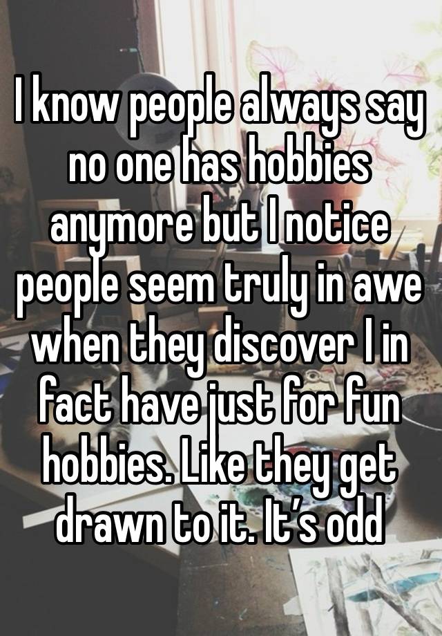 I know people always say no one has hobbies anymore but I notice people seem truly in awe when they discover I in fact have just for fun hobbies. Like they get drawn to it. It’s odd