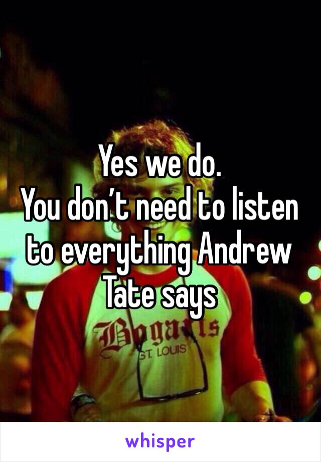 Yes we do. 
You don’t need to listen to everything Andrew Tate says 