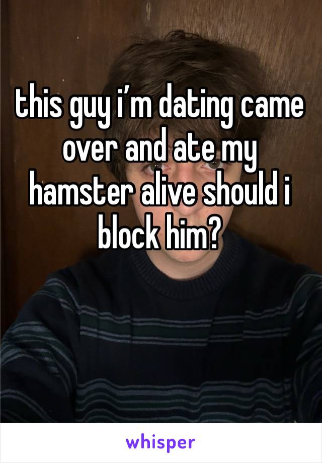 this guy i’m dating came over and ate my hamster alive should i block him?