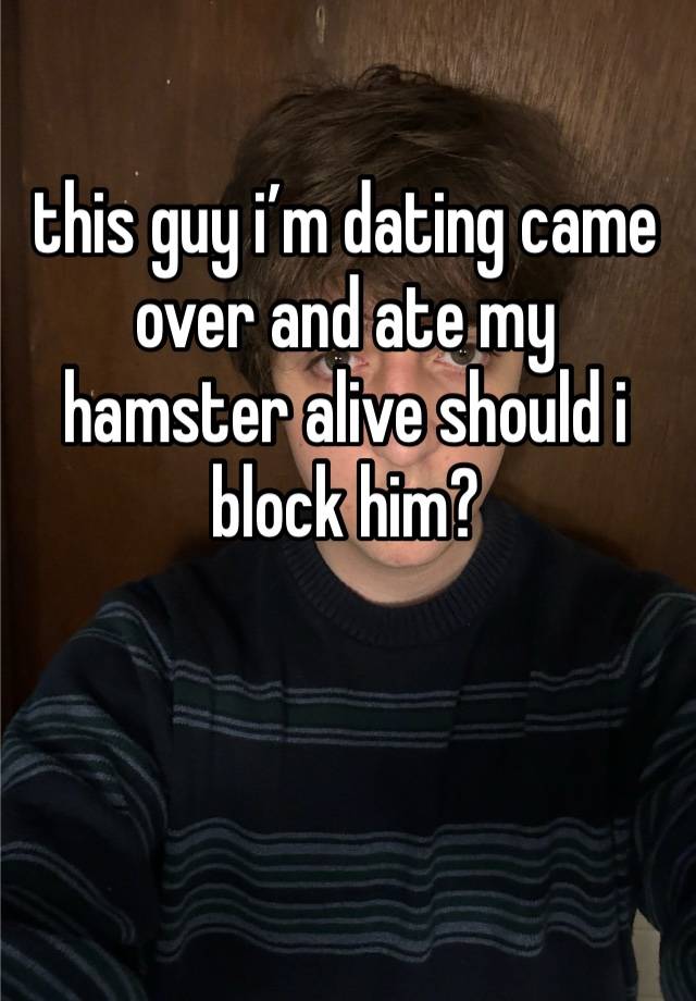 this guy i’m dating came over and ate my hamster alive should i block him?