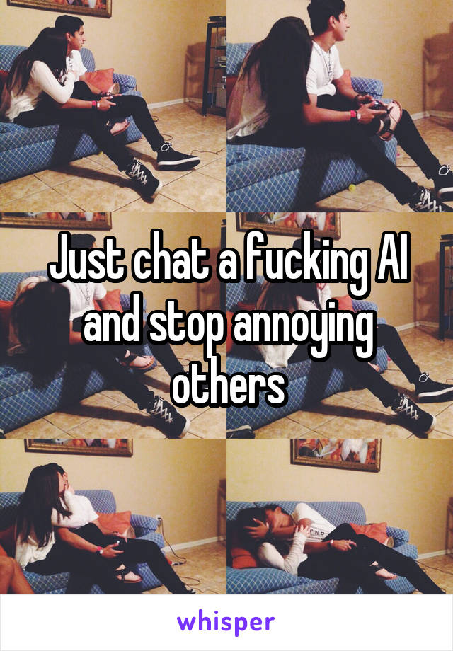 Just chat a fucking AI and stop annoying others