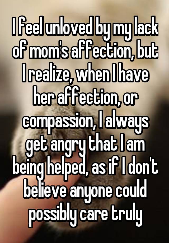 I feel unloved by my lack of mom's affection, but I realize, when I have her affection, or compassion, I always get angry that I am being helped, as if I don't believe anyone could possibly care truly