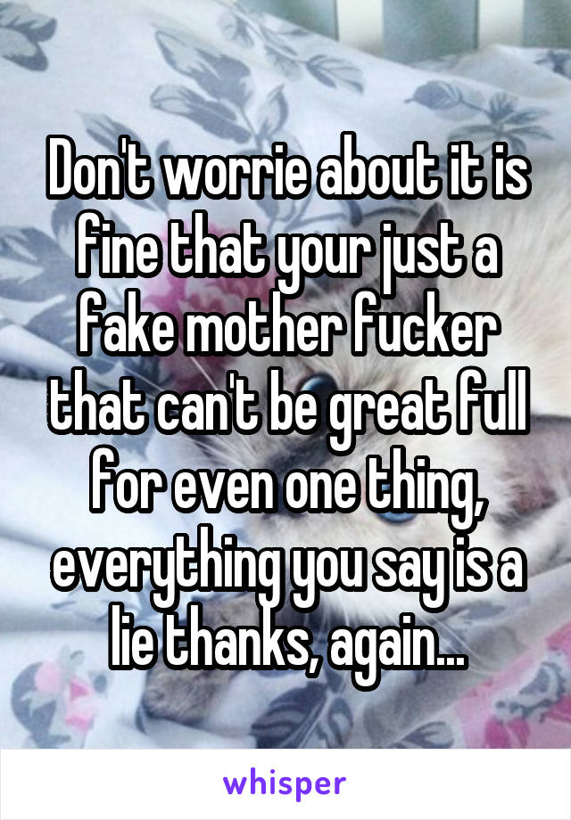 Don't worrie about it is fine that your just a fake mother fucker that can't be great full for even one thing, everything you say is a lie thanks, again...