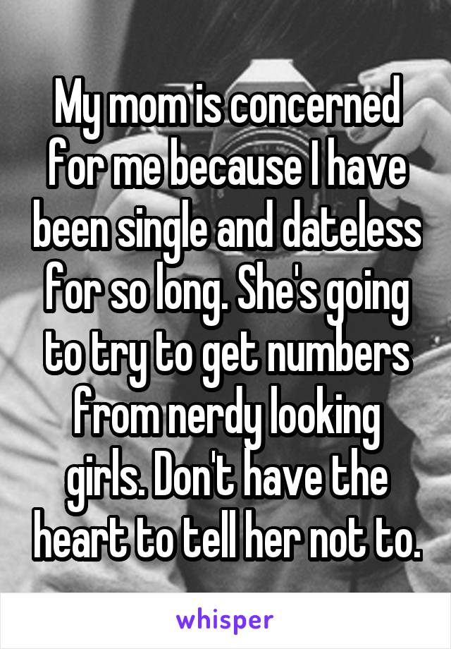 My mom is concerned for me because I have been single and dateless for so long. She's going to try to get numbers from nerdy looking girls. Don't have the heart to tell her not to.