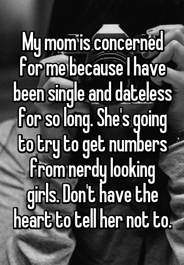 My mom is concerned for me because I have been single and dateless for so long. She's going to try to get numbers from nerdy looking girls. Don't have the heart to tell her not to.