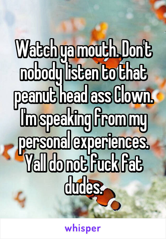 Watch ya mouth. Don't nobody listen to that peanut head ass Clown.
I'm speaking from my personal experiences. Yall do not fuck fat dudes.