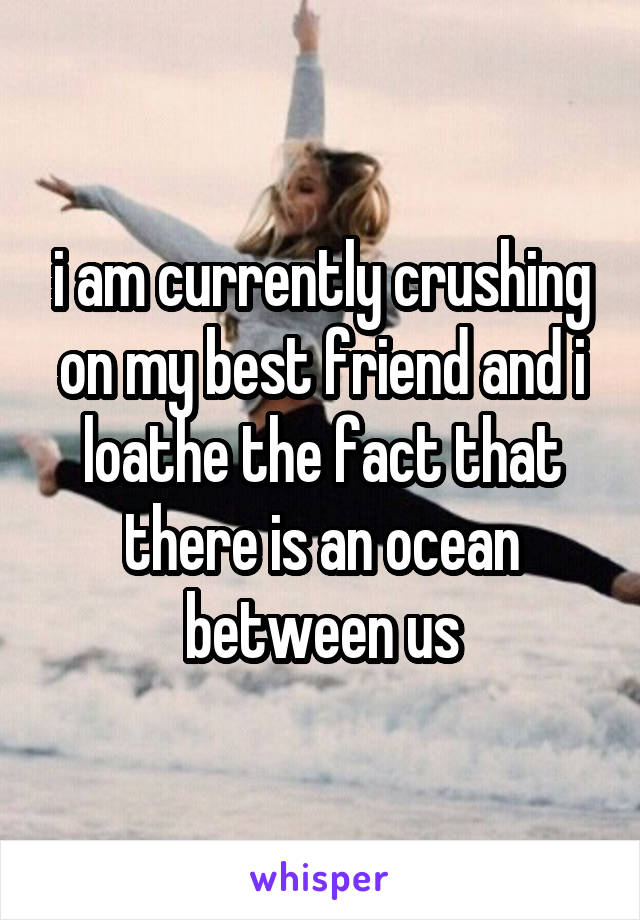 i am currently crushing on my best friend and i loathe the fact that there is an ocean between us