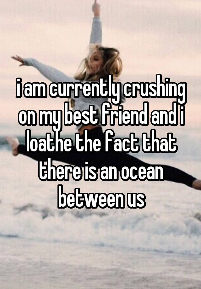 i am currently crushing on my best friend and i loathe the fact that there is an ocean between us