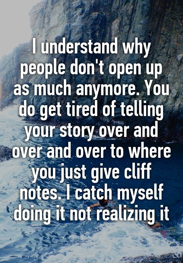 I understand why people don't open up as much anymore. You do get tired of telling your story over and over and over to where you just give cliff notes. I catch myself doing it not realizing it