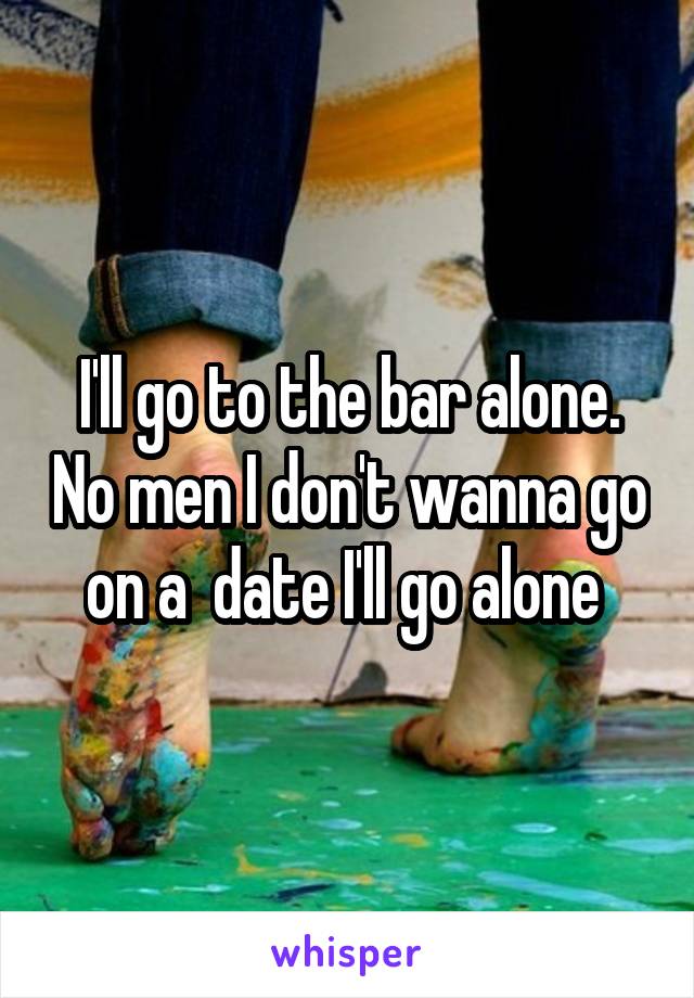 I'll go to the bar alone. No men I don't wanna go on a  date I'll go alone 