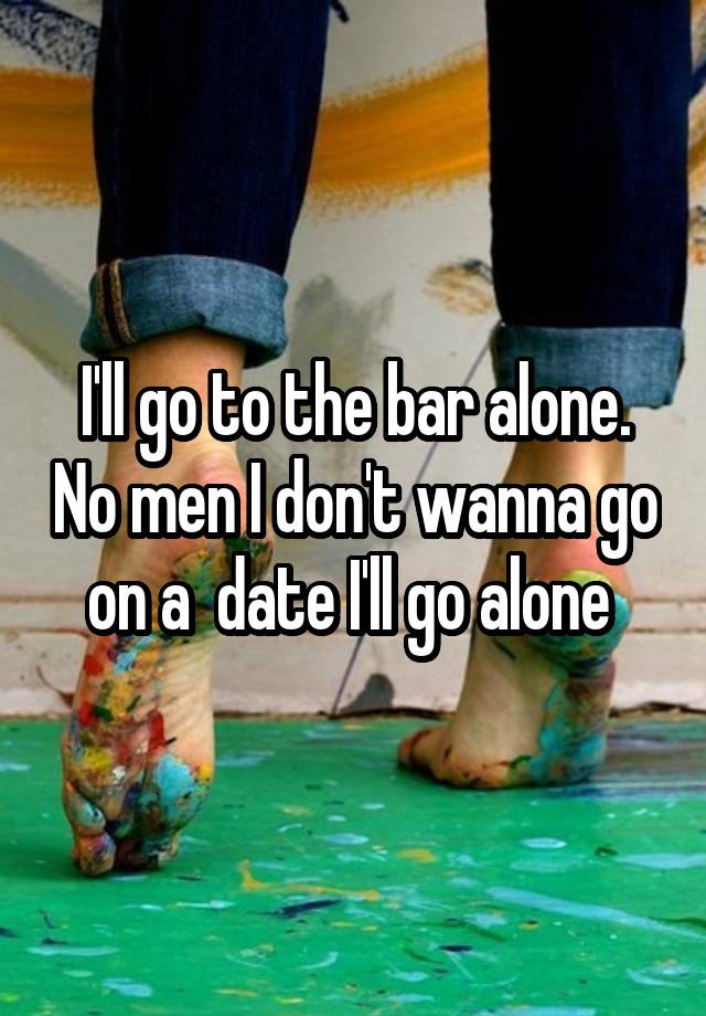 I'll go to the bar alone. No men I don't wanna go on a  date I'll go alone 