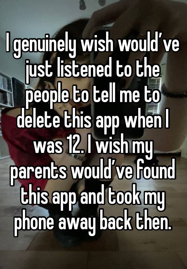 I genuinely wish would’ve just listened to the people to tell me to delete this app when I was 12. I wish my parents would’ve found this app and took my phone away back then. 