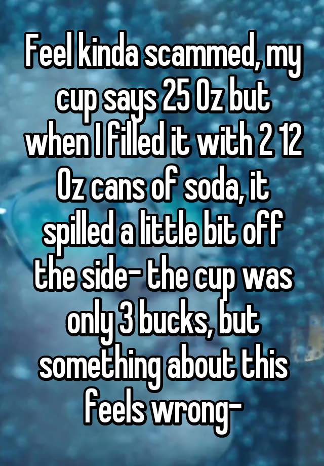 Feel kinda scammed, my cup says 25 Oz but when I filled it with 2 12 Oz cans of soda, it spilled a little bit off the side- the cup was only 3 bucks, but something about this feels wrong-