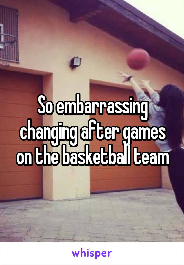 So embarrassing changing after games on the basketball team