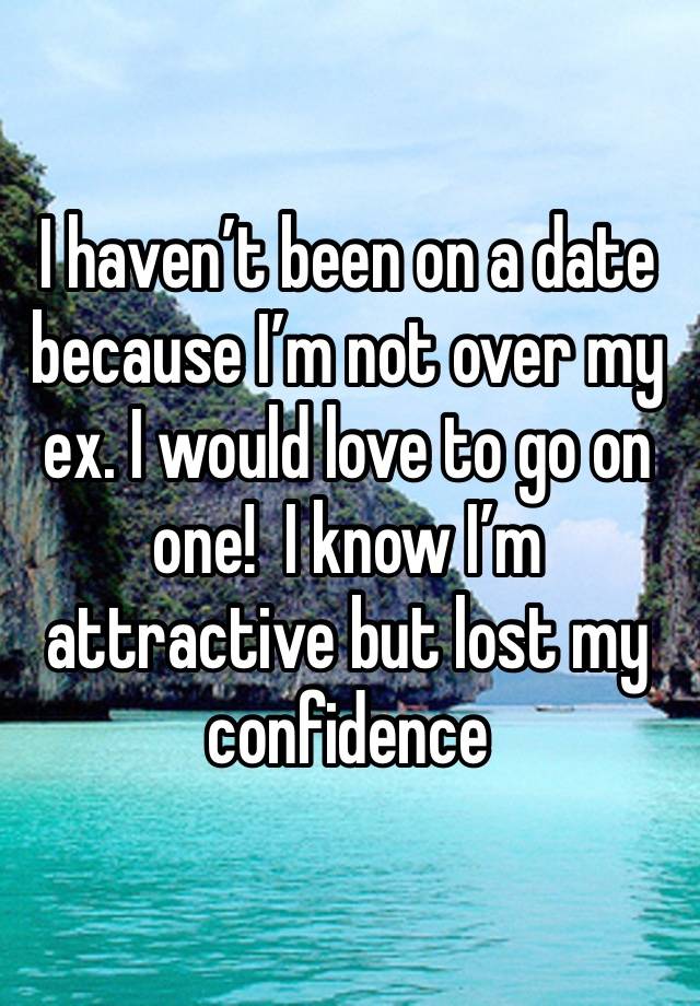 I haven’t been on a date because I’m not over my ex. I would love to go on one!  I know I’m  attractive but lost my confidence 