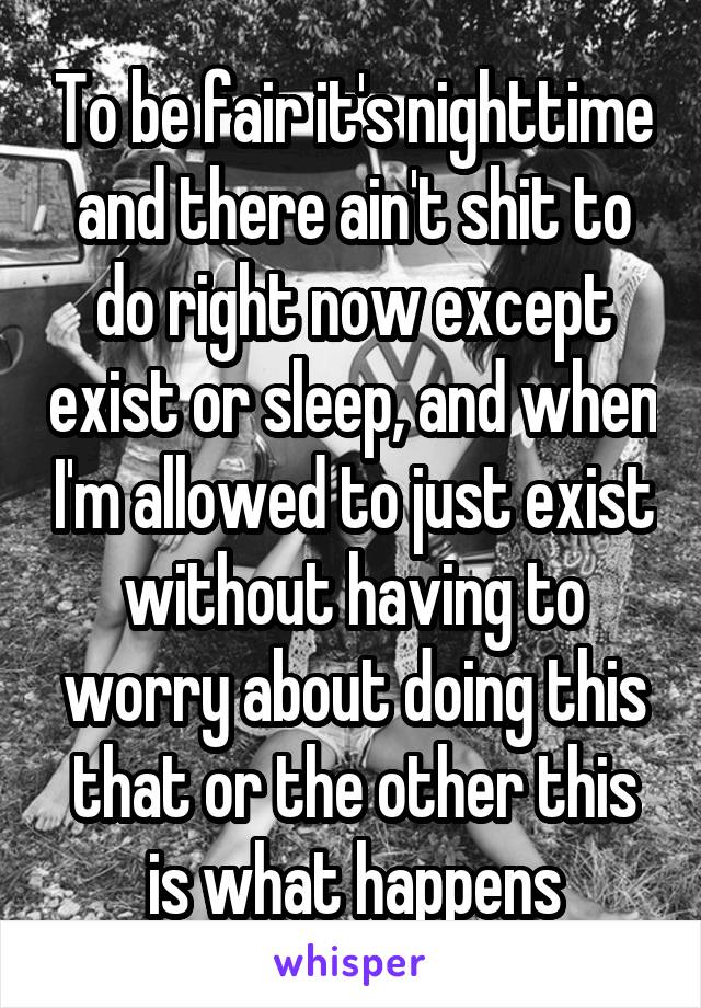 To be fair it's nighttime and there ain't shit to do right now except exist or sleep, and when I'm allowed to just exist without having to worry about doing this that or the other this is what happens