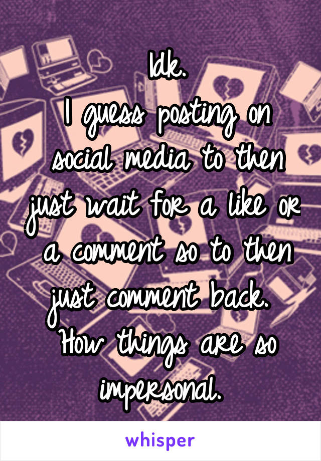 Idk.
I guess posting on social media to then just wait for a like or a comment so to then just comment back. 
How things are so impersonal. 