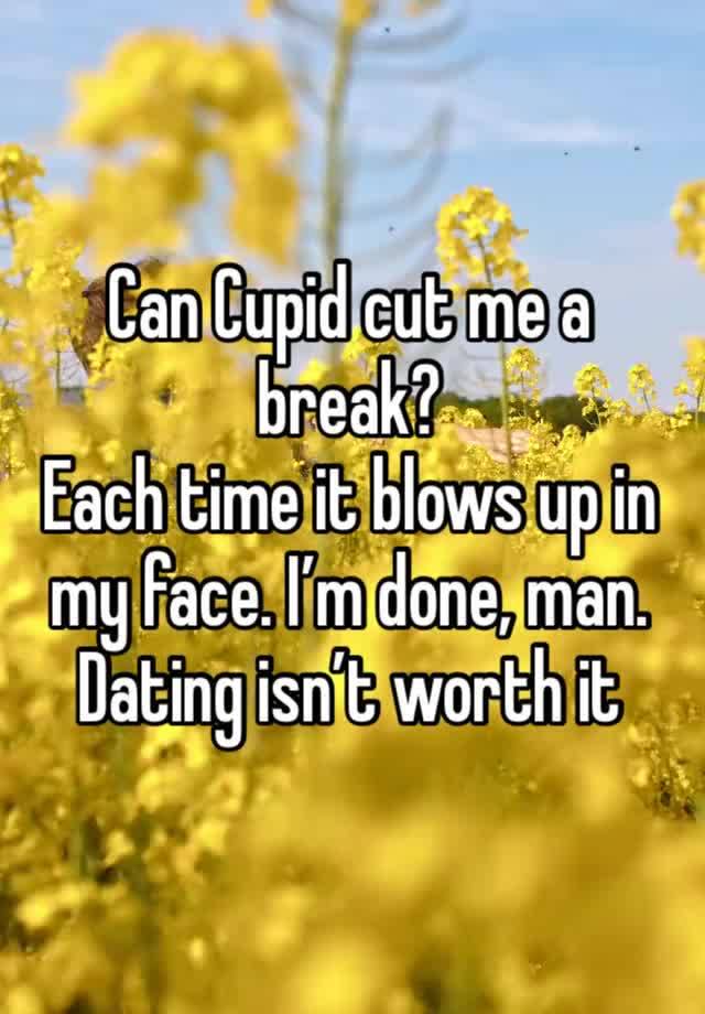 Can Cupid cut me a break?
Each time it blows up in my face. I’m done, man. 
Dating isn’t worth it