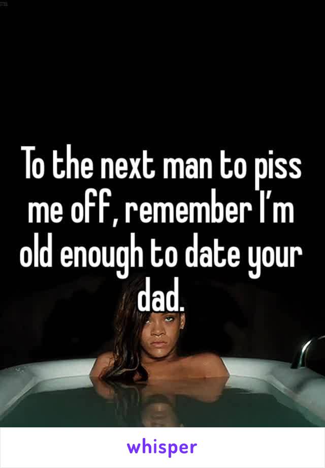 To the next man to piss me off, remember I’m old enough to date your dad. 