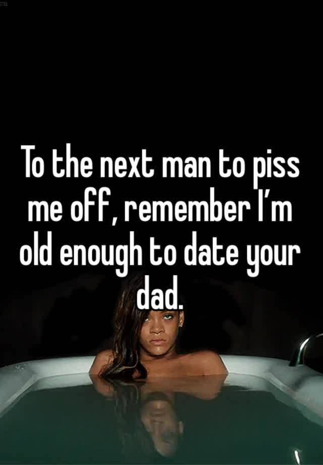 To the next man to piss me off, remember I’m old enough to date your dad. 