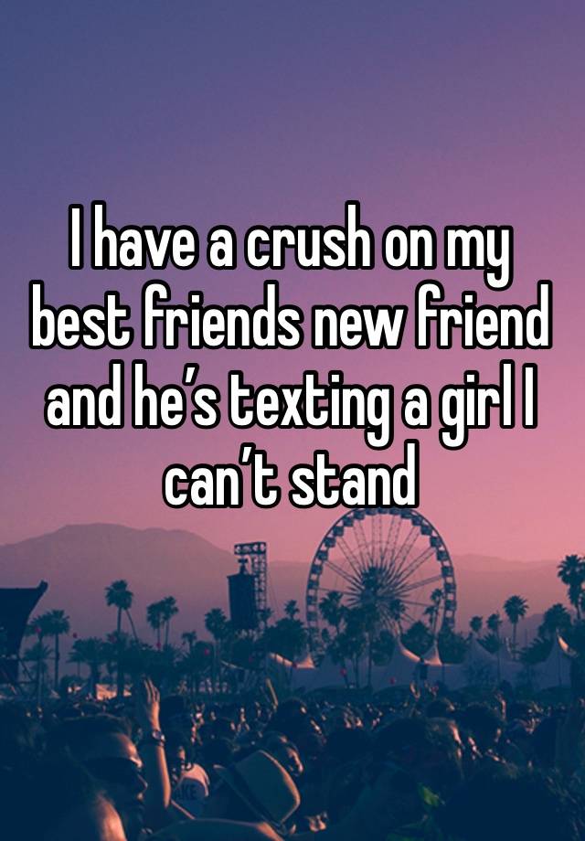 I have a crush on my best friends new friend and he’s texting a girl I can’t stand 