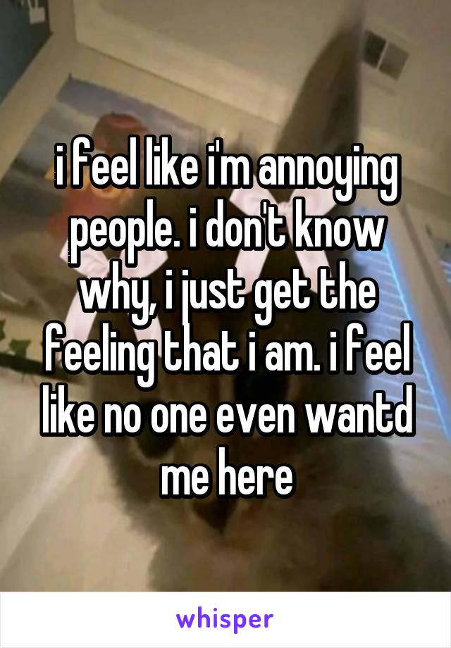 i feel like i'm annoying people. i don't know why, i just get the feeling that i am. i feel like no one even wantd me here