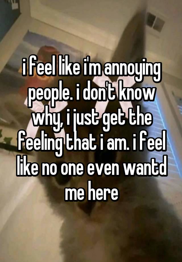 i feel like i'm annoying people. i don't know why, i just get the feeling that i am. i feel like no one even wantd me here