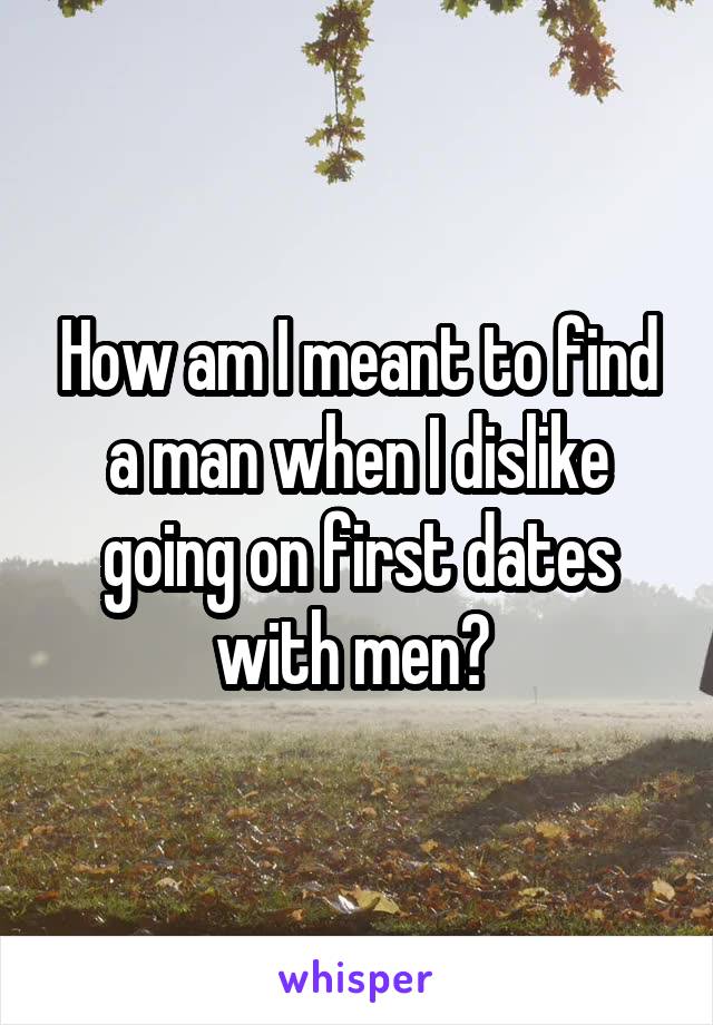 How am I meant to find a man when I dislike going on first dates with men? 