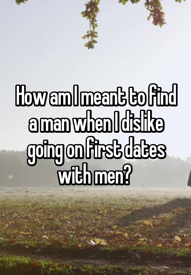 How am I meant to find a man when I dislike going on first dates with men? 